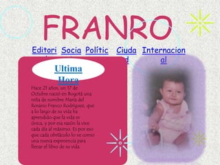 FRANRO
Editori Socia Polític            Ciuda Internacion
  al      l     a                  d       al
           Ultima
           Hora
Hace 21 años, un 17 de
Octubre nació en Bogotá una
niña de nombre María del
Rosario Franco Rodríguez, que
a lo largo de su vida ha
aprendido que la vida es
única, y por esa razón la vive
cada día al máximo. Es por eso
que cada obstáculo lo ve como
una nueva experiencia para
llenar el libro de su vida.
 