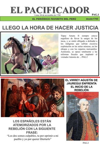 LLEGO LA HORA DE HACER JUSTICIA
Túpac Amaru II siempre estuvo
orgulloso de llevar la sangre de los
incas, y se sintió obligado a defender a
los indígenas que sufrían excesiva
explotación en las mitas mineras, en los
obrajes y con los repartos mercantiles.
Asimismo, se opuso totalmente a las
reformas fiscales que implantó el
visitador Antonio de ... PAG.2
EL PACIFICADOR
EL PERIÓDICO FAVORITO DEL PERÚ desde1760
LOS ESPAÑOLES ESTÁN
ATEMORIZADOS POR LA
REBELIÓN CON LA SIGUIENTE
FRASE:
EL VIRREY AGUSTÍN DE
JÁUREGUI ENFRENTA
EL INICIO DE LA
REBELIÓN
PAG.2
“Los dos somos culpables, tu por oprimir a mi
pueblo y yo por querer libertarlo”
Lima, 04 de noviembre de 1780 PAG.1
 