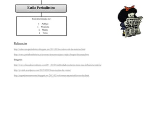 Estilo Periodístico


                    Está determinado por:

                               Público
                              Propósito
                               Medio
                                Tema



Referencias

http://redaccion-periodistica.blogspot.mx/2011/05/los-valores-de-las-noticias.html

http://www.juntadeandalucia.es/averroes/iescasasviejas/cviejas1/lengua/discurspe.htm

Imágenes

http://www.clasesdeperiodismo.com/2011/04/23/publicidad-en-diarios-tiene-mas-influencia-todavia/

http://jcvalda.wordpress.com/2012/02/02/traza-tu-plan-de-ventas/

http://segundoesosansuena.blogspot.mx/2013/02/realizamos-un-periodico-escolar.html
 