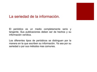 La seriedad de la información. 
El periódico es un medio completamente serio y 
tangente. Sus publicaciones deben ser de hechos y su 
información verídica. 
Los diferentes tipos de periódicos se distinguen por la 
manera en la que escriben su información. Ya sea por su 
seriedad o por sus métodos mas comunes. 
 