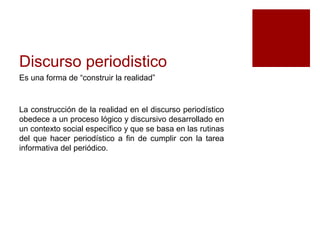Discurso periodistico 
Es una forma de “construir la realidad” 
La construcción de la realidad en el discurso periodístico 
obedece a un proceso lógico y discursivo desarrollado en 
un contexto social específico y que se basa en las rutinas 
del que hacer periodístico a fin de cumplir con la tarea 
informativa del periódico. 
 