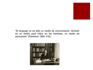 “El lenguaje no es sólo un medio de comunicación, también 
es un medio para influir en los hombres, un medio de 
persuasión” (Perelman 1989: 216). 
 