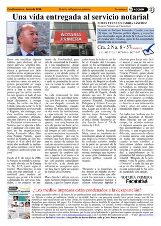 Una vida entregada al servicio notarial
NORBY FERNANDO MORA SÁNCHEZ
Notario Primero de Facatativá
Oriundo de Barbosa Santander, Casado, con tres
(3) hijos, sin filiación política alguna, y cuyos lo-
gros alcanzados según el hasta la fecha se los debe
el Creador del Universo, quien lo ha acompañado
durante toda su existencia.
Basta con modificar algunos
hábitos para disfrutar de un
mejor servicio, sencillos tras-
formaciones son claves para
liderar y gestionar con éxito
cambios en las organizaciones,
en el contexto notarial la nece-
sidad de cambiar se convierte,
en muchos casos, en una exi-
gencia para prestar un mejor
servicio, que hace más compe-
titiva a una u otra notaría
puesto que las tarifas notaria-
les son iguales en todo el país
y sobre ellas está prohibido
hacer descuentos u otorgar
rebajas, las tarifas las fija el
Estado cada año a través de la
Superintendencia de Notariado
y Registro, sin embargo, mu-
chos cambios necesarios en-
cuentran enormes dificulta-
des para llevarse a la práctica;
en Facatativá encontramos un
Notario que le apuesta a lide-
rar y gestionar con éxito cam-
bios en las organizaciones,
Norby Fernando Mora Sán-
chez Notario Primero quien
recibió la Notaría de éste mu-
nicipio el 4 de abril del pre-
sente año, en donde ha realiza-
do varios cambios, con el lema
"Estamos cambiando para me-
jorar".
Desde el 21 de mayo de 2016,
la Notaría se trasladó a su nue-
va sede ubicada en la Carrera
2a. No. 8-57, donde según el
Doctor Mora Sánchez, es una
sede con más amplitud y co-
modidad para confort del
usuario que acude a la misma
a demandar los servicios nota-
riales, y en especial un am-
biente de familiaridad para
toda la comunidad de Facatati-
vá y sus alrededores; desde
allí el mismo Notario atiende
directamente en lo posible al
usuario, y en donde como él
mismo lo manifiesta, " la No-
taría además de ser una oficina
o sede de prestación de servi-
cios, es la casa de cada uno de
los usuarios que acuden a
ella".
Su vida profesional ha sido
dedicada a la actividad nota-
rial; con base en su experien-
cia, este abogado oriundo de
Barbosa Santander, casado,
con tres (3) hijos, dice que hoy
en día todas las instituciones,
y especialmente las notarías,
deben distinguirse por tener
personal amable, idóneo, com-
petente, con muy buenos de-
seos de prestar un buen servi-
cio notarial; igualmente perso-
nal íntegro en todo sentido, y
no solo excelentes recomenda-
ciones políticas; por eso lo
primero que hizo para confor-
mar su equipo de trabajo fue
realizar una convocatoria en el
municipio de Facatativá y sus
alrededores por intermedio de
una agencia de empleos idó-
nea y experta en el ramo, a la
cual llegaron excelentes perso-
nas con grandes capacidades
de servicio, y de donde por
selección se escogieron quie-
nes hoy hacen parte del equipo
de trabajo de la Notaría.
Mora Sánchez afirma con or-
gullo no tener filiación política
alguna, y que los logros alcan-
zados hasta la fecha se los de-
be el Creador del Universo,
quien lo ha acompañado du-
rante toda su existencia y le ha
dado la oportunidad de capaci-
tarse y adquirir una experien-
cia profesional en la actividad
notarial, iniciando en la Nota-
ría Sexta de Bogotá en donde
laboró por un periodo aproxi-
mado de seis (6) años; poste-
riormente en la Notaría Cua-
renta (40) de Bogotá, donde
durante sus casi 22 años de
labor, se desempeñó como Se-
cretario General, Secretario
Delegado y Notario Encarga-
do durante varias oportunida-
des; Luego en el año 2012 es
nombrado por concurso de
méritos como Notario Único
del Círculo de Anapoima
(Cund.) donde desarrolló di-
cha función hasta el 28 de
marzo de 2.016.
El Doctor Norby Fernando
Mora, como se manifestó an-
teriormente, desde el momento
que llegó a la Notaría Primera
ha realizado cambios totales
en la parte de personal de la
Notaría y a su vez, en la parte
física y organizacional de la
misma, estrategia que incorpo-
ra como pilar fundamental el
servicio público notarial al
usuario.
“Respecto a la tecnología se
ha puesto en marcha un pro-
ceso de renovación que ade-
cuará los sistemas a altos es-
tándares, buscando mejorar y
ofrecer soluciones rápidas y
efectivas para hacer más fácil
el acceso y uso de los servi-
cios notariales al usuario que
es lo más importante junto con
sus colaboradores”, dice el
Notario Primero quien desde
sus diferentes cargos se ha ca-
racterizado por servir al pue-
blo y no para servirse del pue-
blo. Como lo manifiesta Mo-
ra Sánchez, su principal fun-
ción es la prestación eficiente,
rápida y ágil del servicio pú-
blico notarial en donde lo pri-
mero es el usuario, el respeto
por el mismo quien tiene todo
el derecho a una información
clara y veraz, así como a un
tratamiento digno y respetable.
Por todos los cambios que ha
venido haciendo el Doctor.
Mora Sánchez en tan corto
tiempo, ha existido malestar
en algunos usuarios que esta-
ban acostumbrados a un rol
diferente, a una organización
diferente, pero como lo afirma
el mismo notario, esto sucede
en todas las organizaciones
cuando existen cambios y
bienvenidos dichos cambios
siempre y cuando sean para
mejorar y en pro de la comuni-
dad y especialmente en la
prestación del servicio público
notarial. “Después de la tem-
pestad, viene la calma, afirma
el Notario” y cada día que pa-
sa es un día diferente, y la
misma comunidad lo ha veni-
do acogiendo con agrado.
Cra. 2 No. 8 - 57Facatativá
( 1 ) 842 33 53 / 842 65 81 / 842 33 47
Cundinamarca, Junio de 2016 El éxito reflejado en palabras Personajes
¿Los medios impresos están condenados a la desaparición?
La eterna discusión sobre si el futuro de las publicaciones está inexorablemente en las plataformas virtuales revivió en
los últimos eventos periodísticos, donde es inevitable hacerse esa pregunta cuando hace pocos meses uno de los
periódicos más tradicionales del Reino Unido,The Independent, perdió la batalla ante las nuevas tecnologías y tuvo que
despedirse para siempre del papel. En Colombia algunos diarios también le apuestan al experimento audiovisual, sin
embargo el impreso se mantiene y son muchos los que le apuestan, los colores, formas y tipografías de nuestra marca
deberán estar preparados para funcionar de forma efectiva tanto en formato físico como en internet. Y aunque no
debemos olvidarnos de los nuevos medios de comunicación, tampoco nos olvidemos de los tradicionales y trabajemos
de forma complementaria con ambos formatos, por lo que usted además de la publicación impresa nos puede seguir por
intermedio de la página web: www.periodicoenaccion.com o en YouTube: Periódico en acción - Twitter: @enaccionfaca
y en Facebook: Periódico En Acción - o los perfiles de Norma Bibiana Leaño y Carlos Arturo Moreno .
 