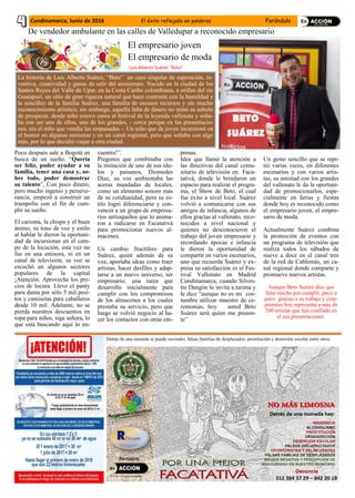 El empresario joven
El empresario de moda
La historia de Luis Alberto Suárez, “Beto” un caso singular de superación, in-
ventiva, creatividad y ganas de salir del anonimato. Nacido en la ciudad de los
Santos Reyes del Valle de Upar, en la Costa Caribe colombiana, a orillas del río
Guatapurí, un sitio de gran riqueza natural que hace contraste con la humildad y
la sencillez de la familia Suárez, una familia de escasos recursos y sin mucho
reconocimiento artístico, sin embargo, aquella falta de dinero no minó su anhelo
de prosperar, desde niño estuvo cerca al festival de la leyenda vallenata y soña-
ba con ser uno de ellos, uno de los grandes, - cerca porque en las presentacio-
nes, era el niño que vendía las empanadas -. Un niño que de joven incursionó en
el humor en algunas emisoras y en un canal regional, pero que soñaba con algo
más, por lo que decidió viajar a otra ciudad.
De vendedor ambulante en las calles de Valledupar a reconocido empresario
Poco después sale a Bogotá en
busca de un sueño. “Quería
ser feliz, poder ayudar a su
familia, tener una casa y, so-
bre todo, poder demostrar
su talento”, Con poco dinero,
pero mucho ingenio y perseve-
rancia, empezó a construir un
trampolín con el fin de cum-
plir su sueño.
El carisma, la chispa y el buen
ánimo, su tono de voz y estilo
al hablar le dieron la oportuni-
dad de incursionar en el cam-
po de la locución, esta vez no
fue en una emisora, ni en un
canal de televisión, su voz se
escuchó en algunos sectores
populares de la capital
¡Atención. Aproveche los pre-
cios de locura. Lleve el panty
para dama por sólo 5 mil pesi-
tos y camisetas para caballeros
desde 10 mil. Adelante, no se
pierda nuestros descuentos en
ropa para niños, siga señora, lo
que está buscando aquí lo en-
cuentra!”.
Pregones que combinaba con
la imitación de uno de sus ído-
los y paisanos, Diomedes
Díaz, su voz ambientaba las
aceras inundadas de locales,
como un elemento sonoro más
de su cotidianidad, pero su es-
tilo logró diferenciarse y con-
vencer a un grupo de empresa-
rios antioqueños que lo anima-
ron a radicarse en Facatativá
para promocionar nuevos al-
macenes.
Un cambio fructífero para
Suárez, quien además de su
voz, aportaba ideas como traer
artistas, hacer desfiles y adap-
tarse a un nuevo universo, ser
empresario; una tarea que
desarrollo inicialmente para
cumplir con los compromisos
de los almacenes a los cuales
prestaba su servicio, pero que
luego se volvió negocio al ha-
cer los contactos con otras em-
presas.
Idea que llamó la atención a
las directivas del canal comu-
nitario de televisión en Faca-
tativá, donde le brindaron un
espacio para realizar el progra-
ma, el Show de Beto, el cual
fue éxito a nivel local. Suárez
volvió a comunicarse con sus
amigos de infancia, algunos de
ellos gracias al vallenato, reco-
nocidos a nivel nacional y
quienes no desconocieron el
trabajo del joven empresario y
recordando épocas e infancia
le dieron la oportunidad de
compartir en varios escenarios,
uno que recuerda Suárez y ex-
presa su satisfacción es el Fes-
tival Vallenato en Madrid
Cundinamarca, cuando Silves-
tre Dangón lo invita a tarima y
le dice “aunque no es mi cos-
tumbre utilizar maestro de ce-
remonias, hoy usted Beto
Suárez será quien me presen-
te”
Un gesto sencillo que se repi-
tió varias veces, en diferentes
escenarios y con varios artis-
tas, su amistad con los grandes
del vallenato le da la oportuni-
dad de promocionarlos, espe-
cialmente en ferias y fiestas
donde hoy es reconocido como
el empresario joven, el empre-
sario de moda.
Actualmente Suárez combina
la promoción de eventos con
un programa de televisión que
realiza todos los sábados de
nueve a doce en el canal tres
de la red de Cablemás, un ca-
nal regional donde comparte y
promueve nuevos artistas.
Aunque Beto Suárez dice que
falta mucho por cumplir, poco a
poco gracias a su trabajo y com-
promiso hoy representa a más de
200 artistas que han confiado en
el sus presentaciones.
BETO
SUÁREZ
Luis Alberto Suárez “Beto”
Cundinamarca, Junio de 2016 El éxito reflejado en palabras Farándula
Detrás de una moneda se puede esconder, falsas familias de desplazados, prostitución y deserción escolar entre otros.
 