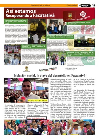 El éxito reflejado en palabras Facatativeños
Inclusión social, la clave del desarrollo en Facatativá
En ejecución de programas so-
ciales la Administración Muni-
cipal liderada por el Alcalde
Pablo Malo García a través de
la Secretaría de Desarrollo So-
cial ha realizado varias acciones
en favor de las comunidades
con el apoyo del Instituto de
Deportes y Recreación de Faca-
tativá - IDRF, realiza las
''Vacaciones Lúdico-
Recreativas'' en el marco del
programa ''Niños, niñas y ado-
lescentes'' contemplado en el
Plan de Desarrollo.
Durante dos semanas, se reali-
zarán actividades lúdicas y de-
portivas con el fin de fomentar
la recreación en nuestros meno-
res, el desarrollo de esta activi-
dad se realiza en la ludoteca
ubicada en el Barrio Dos Cami-
nos, y contará con la participa-
ción de niños entre 5 a 11 años,
en un horario de 8:30 am a
11:00 am y de 2:00 pm a 4:00
pm.” dijo Luis Carlos Casas
Secretario de Desarrollo Social.
Un derroche de alegría y ener-
gía y las añoranzas de los tiem-
pos de nuestros abuelos han
sido los protagonistas en la "La
feria de la alegría", una activi-
dad adelantada por la Adminis-
tración Municipal y la Pastoral
Social de Facatativá, apoyada
además por el Grupo Ambien-
tal de la Policía y las distintas
Secretarías del despacho, quie-
nes han apadrinado el esfuerzo
de los 37 grupos de Adulto Ma-
yor.
Las Secretarías de Desarrollo
Social, Salud, Gobierno, y la
Dirección de Seguridad y Con-
vivencia, llevaron a cabo una
nueva jornada de caracteriza-
ción a los habitantes de calle
residentes en la ciudad. En la
Caracterización donde se pudie-
ron censar habitantes de calle,
se brindó una charla con el
equipo psicosocial de la Secre-
taría de Desarrollo a aquellas
personas que buscan cambiar su
vida para mejorarla, recibiendo
apoyo por parte de la Adminis-
tración en materia de salud, y
trabajo digno.
Luis Carlos Casas - Sec. D. Social
Fotos: Actividades varias
 