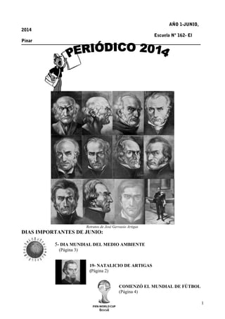 AÑO 1-JUNIO, 
2014 
Escuela Nº 162- El 
Pinar 
Retratos de José Gervasio Artigas 
DIAS IMPORTANTES DE JUNIO: 
5- DIA MUNDIAL DEL MEDIO AMBIENTE 
(Página 3) 
19- NATALICIO DE ARTIGAS 
(Página 2) 
COMENZÓ EL MUNDIAL DE FÙTBOL 
(Página 4) 
1 
 
