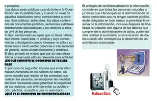o privados.
Los datos serán públicos cuando la ley o la Cons-
titución así lo establezcan, y cuando no sean de
aquellos clasificados como semiprivados o priva-
dos. Son públicos, entre otros, los datos conteni-
dos en documentos públicos, sentencias judiciales
debidamente ejecutoriadas y los relativos al esta-
do civil de las personas.
El dato semiprivado es aquel que no tiene natura-
leza íntima, reservada, ni pública y cuyo conoci-
miento o divulgación puede interesar no sólo a su
titular sino a cierto sector personas o a la sociedad
en general, como el dato financiero y crediticio.
El dato privado es el dato que por su naturaleza
íntima o reservada sólo es relevante para el titular.
¿En qué consiste el principio de seguri-
dad?
El principio de seguridad impone que en la infor-
mación contenida en los bancos de datos, así
como aquella que resulte de las consultas que
realicen los usuarios, se incorporen las medidas
técnicas necesarias para garantizar la seguridad
de los registros, con el fin de evitar su adultera-
ción, pérdida, consulta o uso no autorizado.
¿Qué es el principio de confdencialidad?
El principio de confidencialidad en la información
consiste en que todas las personas naturales o
jurídicas que intervengan en la administración de
datos personales que no tengan carácter público,
están obligadas en todo tiempo a garantizar la re-
serva de la información, inclusive después de fina-
lizada su relación con alguna de las labores que
comprende la administración de datos, pudiendo
sólo realizar el suministro o comunicación de da-
tos cuando ello corresponda al desarrollo de las
actividades autorizadas.
 
