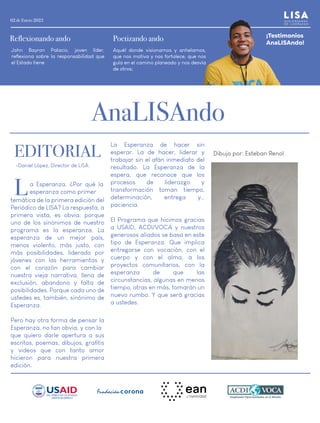 02 de Enero 2023
EDITORIAL
AnaLISAndo
a Esperanza. ¿Por qué la
esperanza como primer
temática de la primera edición del
Periódico de LISA? La respuesta, a
primera vista, es obvia: porque
uno de los sinónimos de nuestro
programa es la esperanza. La
esperanza de un mejor país,
menos violento, más justo, con
más posibilidades, liderado por
jóvenes con las herramientas y
con el corazón para cambiar
nuestra vieja narrativa, llena de
exclusión, abandono y falta de
posibilidades. Porque cada uno de
ustedes es, también, sinónimo de
Esperanza.
Pero hay otra forma de pensar la
Esperanza, no tan obvia, y con la
que quiero darle apertura a sus
escritos, poemas, dibujos, grafitis
y videos que con tanto amor
hicieron para nuestra primera
edición.
La Esperanza de hacer sin
esperar. La de hacer, liderar y
trabajar sin el afán inmediato del
resultado. La Esperanza de la
espera, que reconoce que los
procesos de liderazgo y
transformación toman tiempo,
determinación, entrega y…
paciencia.
El Programa que hicimos gracias
a USAID, ACDI/VOCA y nuestros
generosos aliados se basa en este
tipo de Esperanza. Que implica
entregarse con vocación, con el
cuerpo y con el alma, a los
proyectos comunitarios, con la
esperanza de que las
circunstancias, algunas en menos
tiempo, otras en más, tomarán un
nuevo rumbo. Y que será gracias
a ustedes.
Dibujo por: Esteban Renol
L
¡Testimonios
AnaLISAndo!
Poetizando ando
Aquél donde visionamos y anhelamos,
que nos motiva y nos fortalece, que nos
guía en el camino planeado y nos desvía
de otros;
Reflexionando ando
John Bayron Palacio, joven líder,
reflexiona sobre la responsabilidad que
el Estado tiene
-Daniel López, Director de LISA.
 