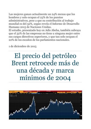 Las mujeres ganan actualmente un 24% menos que los
hombres y solo ocupan el 25% de los puestos
administrativos, pese a que su contribución al trabajo
mundial es del 52%, según revela el Informe de Desarrollo
Humano 2015 de Naciones Unidas.
El estudio, presentado hoy en Adis Abeba, también subraya
que el 32% de las empresas no tiene a ninguna mujer entre
sus cargos directivos superiores, y que tan solo ocupan el
22% de los escaños de los parlamentos nacionales.
1 de diciembre de 2015
El precio del petróleo
Brent retrocede más de
una década y marca
mínimos de 2004
 