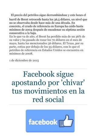 El precio del petróleo sigue derrumbándose y este lunes el
barril de Brent retrocede hasta los 36,5 dólares, un nivel que
no se observaba desde hace más de una década. En
concreto, el crudo de referencia en Europa ha caído hasta
mínimos de 2004 después de encadenar su séptima sesión
consecutiva a la baja.
En lo que va de año, el Brent ha perdido más de un 36% de
su valor y ha pasado de rozar los 70 dólares en el mes de
mayo, hasta los mencionados 36 dólares. El Texas, por su
parte, cotiza por debajo de los 35 dólares, con lo que el
petróleo de referencia en Estados Unidos se encuentra en
mínimos de 2008.
1 de diciembre de 2015
Facebook sigue
apostando por 'chivar'
tus movimientos en la
red social
 