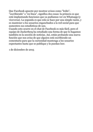 Que Facebook apueste por mostrar avisos como "leído",
"escribiendo" o "en línea", significa dos cosas: la primera es que
está implantando funciones que ya podíamos ver en Whatsapp (y
viceversa). La segunda es que esto se hace por una simple razón, y
es mantener a los usuarios enganchados a la red social para que
aumenten sus estadísticas de uso.
Cuando esto ocurre en el chat de Facebook es más fácil, pero el
equipo de Zuckerberg ha estudiado una forma de que lo hagamos
también en la sección de noticias. Así, están probando una nueva
función que nos avisa de que alguien está escribiendo un
comentario para que la curiosidad mantenga a los usuarios
expectantes hasta que se publique y lo puedan leer.
1 de diciembre de 2015
 