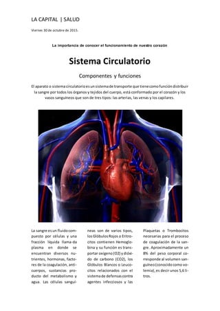 LA CAPITAL | SALUD
Viernes 30 de octubre de 2015.
La importancia de conocer el funcionamiento de nuestro corazón
Sistema Circulatorio
Componentes y funciones
El aparato o sistemacirculatorioesunsistemade transporte que tienecomofuncióndistribuir
la sangre por todos los órganos y tejidos del cuerpo, está conformado por el corazón y los
vasos sanguíneos que son de tres tipos: las arterias, las venas y los capilares.
La sangre esun fluidocom-
puesto por células y una
fracción líquida llama-da
plasma en donde se
encuentran diversos nu-
trientes, hormonas, facto-
res de la coagulación, anti-
cuerpos, sustancias pro-
ducto del metabolismo y
agua. Las células sanguí-
neas son de varios tipos,
losGlóbulosRojos o Eritro-
citos contienen Hemoglo-
bina y su función es trans-
portar oxigeno(O2) ydióxi-
do de carbono (CO2), los
Glóbulos Blancos o Leuco-
citos relacionados con el
sistemade defensascontra
agentes infecciosos y las
Plaquetas o Trombocitos
necesarias para el proceso
de coagulación de la san-
gre. Aproximadamente un
8% del peso corporal co-
rresponde al volumen san-
guíneo(conocidocomo vo-
lemia),es decir unos 5,6 li-
tros.
 