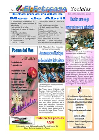 Página 6                                                                                        Sociales
                                                                                           Con asistencia máximo quórum



5: 2013 duelo por la muerte del Co-         23: duelo por la muerte de Teresa de la
mandante Hugo Chávez, Presidente de         Parra
la República                                23: día del Idioma y del Libro.
7: día Mundial de la Salud.                 25 de abril: Natalicio de Marcos Pérez
10: duelo por la muerte de Lisandro         Jiménez.
Alvarado.                                   26: natalicio de Raúl Leoni.
11: Batalla de San Félix.                   28: natalicio de Manuel Carlos Piar.
14: día del Panamericanismo.                29: duelo por la muerte de Juan
16: día de la conciencia sobre el stress.   Crisóstomo Falcón.
19: Proclamación de la Independencia        29: día internacional de la danza.
de Venezuela 1810.                          30 de abril: La Cosiata, conocida co-
22: día de La Tierra.                       mo la Revolución de los Morrocoyes.

                                             L.B. Alejandro Febres formando
                                                 parte del acto protocolar
                                                                                        Foto: TSU. Iliana Mena (Lcda. Elizabeth Arteaga y
                                                                                        estudiantes voceros de cada sección)

                                                                                        El Espinal, marzo 20 (Iliana Mena).– En
                                                                                        este mes se realizó la reunión de voceros
                                                                                        estudiantiles de la institución convocada
                                                                                        por la Lcda. Elizabeth Arteaga, la cual,
                                                                                        tenia como objetivo elegir el nombre de
                                                                                        la vocería estudiantil, además a la misma
                                                                                        hicieron acto de presencia la mayoría de
                                                                                        los voceros de cada sección cumpliendo
                                                                                        con el quórum requerido para la esco-
                                                                                        gencia del mismo, después de las delibe-
                                                                                        raciones y de los diversos nombres apor-
                                                                                        tados por los participantes se procedió a
                                                                                        votar quedando elegido el nombre:
                                                                                        Vocería “Alejandro Febres llevando los
                                             Foto: Leida Pereira (Grupo de Sociedad     valores para un camino de paz”.
                                             Bolivariana Febreana)

                                              Las Vegas, Marzo 13 (Lcdo. Leida
                                              Pereira).- En acto realizado en la Pla-
                                              za Bolívar de Las Vegas, fueron jura-
                                              mentadas los estudiantes que integran
                                              las Sociedades Bolivarianas de
                                              las instituciones que hacemos vida
                                              en el municipio Rómulo Gallegos,
                                              este acto estuvo presidido por el
                                              Lcdo. Joel Manzanero Coordinador
                                              Zonal de Sociedades Bolivariana y
                                              por nuestro plantel hicieron acto de
                                              presencia la Lcda. Leida Pereira y
                                              nuestros muchachos.




           Información en la Biblioteca Escolar “Dr. José Lemo” del
                     Liceo Bolivariano Alejandro Febres
 