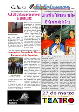 Cultura                                                                                                                  Página 7

      Demostración artística con baile de Joropo Recio                   Participando además toda la comunidad educativa




                                 Prácticas Profesionales III de
                                 los estudiantes de Educación
                                 de la UNELLEZ, para esta
                                 actuación se presentaron los
                                 estudiantes Rismar y Claudio
                                 con un baile típico de Joropo
                                 dirigido por la Lcda. Miragel
                                 Carrizalez, esta actividad fue
Foto: Cristy Ruiz                realizada en el Paraninfo de la
                                 Unellez San Carlos y la invita-
San Carlos, marzo 01             ción fue hecha por los Docen-
(TSU. Iliana Mena).- La          tes Juan José Noguera y Mi-
Coordinación de Cultura          riam Matute quienes evaluaron
del Liceo Bolivariano Ale-       a los pasantes en nuestro plan-
jandro Febres en manos de        tel. Una vez más el Alejandro
la Lcda. Cristy Ruiz parti-      Febres resaltando los valores
cipó en las Ponencias de         de nuestra patria.

 En su honor estudiantes realizaron representación artística del 4F




                                                                       Foto: Juan Suarez y Alejandro Centeno 4to E (actores inter-
                                 presidente Hugo Rafal Chavez          pretando el viacrucis)
                                 Frías, organizado por el Lcdo.
                                 Luis Manuel Hernández Coor-           El Espinal, marzo 15 (TSU.       fue aprehendido hasta su
                                 dinador de Sociedad Boliva-          Iliana Mena).- En días pasados    crucifixión y sepultura, este
                                 riana de nuestro plantel, en el      se realizó el Viacrucis Vivien-   año los estudiantes realiza-
                                 acto se representó una obra          te o Camino de la Cruz, este      ron una dramatización diri-
                                 teatral los acontecimientos de       recorrió todo el Liceo Boliva-    gida por los Lcdos. Miguel
                                 4F, es importante resaltar que       riano Alejandro Febres, que       Blanco y Douglas Vitriago,
                                 nuestro presidente apoyó la          como de costumbre organizan       el viacrucis visitó todas las
                                 educación venezolana a un            todos los años la Dirección del   coordinaciones y dependen-
                                 100%, dotando nuestro liceo          Plantel a cargo del Lcdo. Juan    cias de la institución y
                                 con computadoras, infraestruc-       Noguera conjuntamente con la      contó con la participación y
    Foto: Leida Pereira
                                 tura, equipos, mobiliarios y         Coordinación de Educación         colaboración de los docen-
  (Estudiantes de 5to año)
                                 siempre benefició a los              Religiosa dirigida por la Lcda.   tes Rosalía Pérez, Yamilet
El Espinal, marzo 26 (TSU.       mas desposeídos con planes           Elizabeth Arteaga y la colabo-    Salazar, Ana Terán, María
Iliana Mena).-                   alimenticios como el PAE y la        ración de los profesores y pro-   Pinto, Yonathan Alvarado
                                 Colección Bicentenario de            fesoras. El Viacrucis o Cami-     entre otros, el papel de
El viernes 15 de marzo se        libros desde 1er año hasta 5to       no de la Cruz se refiere a las    Jesús fue interpretado por
realizó en el viernes cívi-      año. Hasta la Victoria Siempre       diferentes etapas o momentos      Ronaldo Sánchez y como
co un hermoso homenaje en        Comandante.                          vividos por nuestro seños Je-     Pretor Romano fue Randy
memoria del Comandante                                                sucristo desde el momento que     Carache.
 