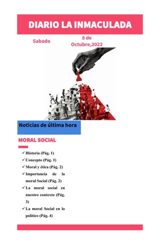 DIARIO LA INMACULADA
Sabado
8 de
Octubre,2022
Número 10
MORAL SOCIAL
✓Historia (Pág. 1)
✓Concepto (Pág. 1)
✓Moral y ética (Pág. 2)
✓Importancia de la
moral Social (Pág. 2)
✓La moral social en
nuestro contexto (Pág.
3)
✓La moral Social en lo
político (Pág. 4)
.
Noticias de última hora
 