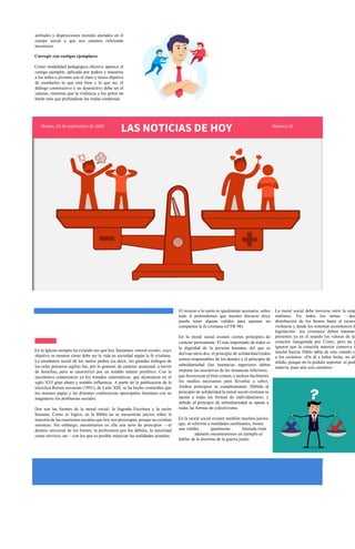 actitudes y disposiciones morales anclados en el
cuerpo social a que nos estamos refiriendo
incorrecto.
Corregir con castigos ejemplares
Como modalidad pedagógica efectiva aparece el
castigo ejemplar, aplicado por padres y maestros
a los niños o jóvenes con el claro y único objetivo
de enseñarles lo que está bien y lo que no; el
diálogo constructivo y no destructivo debe ser el
camino, mientras que la violencia y los gritos no
harán más que profundizar las malas conductas.
Martes, 23 de septiembre de 20XX
LAS NOTICIAS DE HOY Número 10
MORAL SOCIAL FUNDAMENTAL.
En la Iglesia siempre ha existido eso que hoy llamamos «moral social», cuyo
objetivo es mostrar cómo debe ser la vida en sociedad según la fe cristiana.
La enseñanza social de los santos padres (es decir, los grandes teólogos de
los ocho primeros siglos) fue, por lo general, de carácter ocasional, a través
de homilías, pero se caracterizó por un notable talante profético. Con la
escolástica comenzaron ya los tratados sistemáticos, que alcanzaron en el
siglo XVI gran altura y notable influencia. A partir de la publicación de la
encíclica Rerum novarum (1891), de León XIII, se ha hecho costumbre que
los mismos papas y las distintas conferencias episcopales iluminen con su
magisterio los problemas sociales.
Dos son las fuentes de la moral social: la Sagrada Escritura y la razón
humana. Como es lógico, en la Biblia no se encuentran juicios sobre la
mayoría de las cuestiones sociales que hoy nos preocupan, porque no existían
entonces. Sin embargo, encontramos en ella una serie de principios —el
destino universal de los bienes, la preferencia por los débiles, la autoridad
como servicio, etc.– con los que es posible enjuiciar las realidades actuales.
El recurso a la razón es igualmente necesario, sobre
todo si pretendemos que nuestro discurso ético
pueda tener alguna validez para quienes no
comparten la fe cristiana (cf FR 98).
En la moral social existen ciertos principios de
carácter permanente. El más importante de todos es
la dignidad de la persona humana, del que se
derivan otros dos: el principio de solidaridad (todos
somos responsables de los demás) y el principio de
subsidiariedad (las instancias superiores deben
respetar las iniciativas de las instancias inferiores
La moral social debe moverse entre la utop
realismo. En todos los temas —des
distribución de los bienes hasta el recurso
violencia y desde los sistemas económicos h
legislación– los cristianos deben intentar
presentes ya en el mundo los valores de la
creación inaugurada por Cristo, pero no p
ignorar que la creación anterior conserva t
mucha fuerza. Pablo sabía de esto cuando es
a los corintios: «Os di a beber leche, no ali
sólido, porque no lo podíais soportar; ni podé
todavía, pues aún sois carnales»
que favorezcan el bien común, e incluso facilitarles
los medios necesarios para llevarlas a cabo).
Ambos principios se complementan. Debido al
principio de solidaridad la moral social cristiana se
opone a todas las formas de individualismo, y
debido al principio de subsidiariedad se opone a
todas las formas de colectivismo.
En la moral social existen también muchos juicios
que, al referirse a realidades cambiantes, tienen
una validez igualmente limitada (más
adelante encontraremos un ejemplo al
hablar de la doctrina de la guerra justa).
 