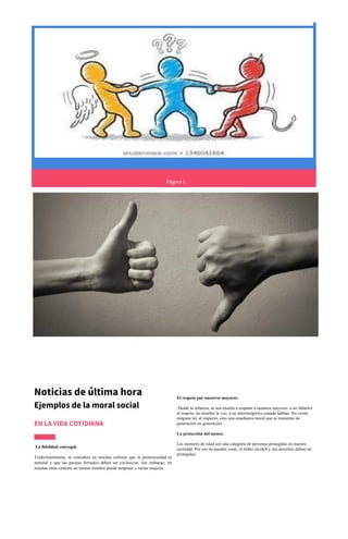 Página 3
Noticias de última hora
Ejemplos de la moral social
EN LA VIDA COTIDIANA
La fidelidad conyugal.
Tradicionalmente, se considera en muchas culturas que la promiscuidad es
inmoral y que las parejas formales deben ser exclusivas. Sin embargo, en
muchas otras culturas un mismo hombre puede desposar a varias mujeres.
El respeto por nuestros mayores.
Desde la infancia, se nos enseña a respetar a nuestros mayores: a no faltarles
el respeto, no alzarles la voz, a no interrumpirlos cuando hablan. No existe
ninguna ley al respecto, sino una enseñanza moral que se transmite de
generación en generación.
La protección del menor.
Los menores de edad son una categoría de personas protegidas en nuestra
sociedad. Por eso no pueden votar, ni beber alcohol y sus derechos deben ser
protegidos.
 