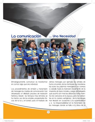 La comunicación                                .... Una Necesidad




                 Etimológicamente, comunicar es transformar dichos mensajes, por ejemplo, las señales de
                 en común algo que era individual.             humo, el sonido de los tambores, las banderas,
                                                               las luces, las palomas mensajeras, los correos
                 Los procedimientos de emisión y transmisión a caballo hasta la invención inicialmente de la
                 de mensajes, los medios de comunicación, han imprenta de tipos móviles y luego del telégrafo
                 atravesado un dilatado proceso de evolución que acortó aún más las distancias. Estos inven-
                 histórica. Desde los tiempos más remotos se tos tan cercanos en la época, pero tan distan-
                 ha hecho uso de las simples propiedades físi- tes en la carrera vertiginosa de la tecnología
                 cas de la luz y el sonido para el traslado de han llevado en ocasiones a la superficialidad
                                                               y a la irresponsabilidad en la transmisión de
                                                               los mensajes donde se falta a la ética de la


                                                              11



Periodico Morisco.indd 11                                                                                23/06/2011 10:22:45
 