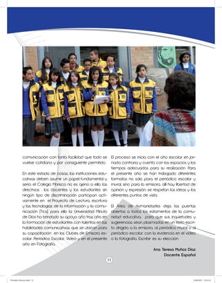comunicación con tanta facilidad que todo se       El proceso se inicia con el año escolar en jor-
             vuelve cotidiano y por consiguiente permitido.     nada contraria y cuenta con los espacios y los
                                                                tiempos adecuados para su realización. Para
             En este estado de cosas, las instituciones edu- el presente año se han trabajado diferentes
             cativas deben asumir un papel fundamental y formatos no sólo para el periódico escolar y
             serio, el Colegio Morisco no es ajeno a ello, las mural, sino para la emisora, allí hay libertad de
             directivas , los docentes y los estudiantes sin opinión y expresión, se respetan las ideas y los
             ningún tipo de discriminación participan acti- diferentes puntos de vista.
             vamente en el Proyecto de Lectura, escritura
             y las tecnologías de la información y la comu- El Área de Humanidades deja las puertas
             nicación (Tics), para ello la Universidad Minuto abiertas a todos los estamentos de la comu-
             de Dios ha brindado su apoyo año tras año en nidad educativa, para que sus inquietudes y
             la formación de estudiantes con talentos en las sugerencias sean plasmadas en un texto escri-
             habilidades comunicativas que se ubican para to dirigido a la emisora, al periódico mural o al
             su capacitación en los Clubes de Emisora es- periódico escolar; con la evidencia en el video
             colar, Periódico Escolar, Video y en el presente o la fotografía. Escribir es su elección.
             año en Fotografía.
                                                                                        Ana Teresa Muñoz Díaz
                                                                                               Docente Español
                                                              12



Periodico Morisco.indd 12                                                                                     23/06/2011 10:22:52
 