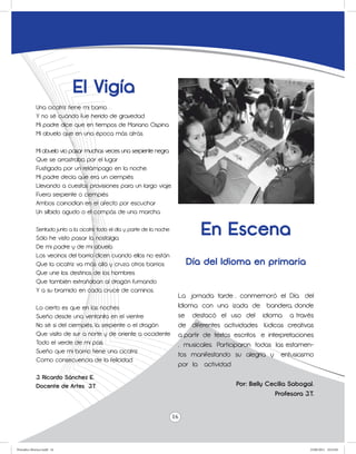 El Vigía
             Una cicatriz tiene mi barrio
             Y no sé cuándo fue herido de gravedad.
             Mi padre dice que en tiempos de Mariano Ospina
             Mi abuelo que en una época más atrás.

             Mi abuelo vio pasar muchas veces una serpiente negra
             Que se arrastraba por el lugar
             Fustigada por un relámpago en la noche.
             Mi padre decía que era un ciempiés
             Llevando a cuestas provisiones para un largo viaje.
             Fuera serpiente o ciempiés
             Ambos coincidían en el afecto por escuchar
             Un silbido agudo o el compás de una marcha.

             Sentado junto a la cicatriz todo el día y parte de la noche
             Sólo he visto pasar la nostalgia
                                                                                   En Escena
             De mi padre y de mi abuelo.
             Los vecinos del barrio dicen cuando ellos no están
             Que la cicatriz va más allá y cruza otros barrios                  Día del Idioma en primaria
             Que une los destinos de los hombres
             Que también extrañaban al dragón fumando
             Y a su bramido en cada cruce de caminos.
                                                                            La jornada tarde , conmemoró el Día del
             Lo cierto es que en las noches                                 Idioma con una izada de bandera, donde
             Sueño desde una ventanita en el vientre                        se destacó el uso del idioma a través
             No sé si del ciempiés, la serpiente o el dragón                de diferentes actividades lúdicas creativas
             Que visito de sur a norte y de oriente a occidente             a partir de textos escritos e interpretaciones
             Todo el verde de mi país.                                      , musicales. Participaron todas las estamen-
             Sueño que mi barrio tiene una cicatriz
                                                                            tos manifestando su alegría y entusiasmo
             Como consecuencia de la felicidad.
                                                                            por la actividad.
             J. Ricardo Sánchez E.
             Docente de Artes J.T                                                              Por: Belly Cecilia Sabogal.
                                                                                                            Profesora J.T.


                                                                           16



Periodico Morisco.indd 16                                                                                               23/06/2011 10:23:03
 