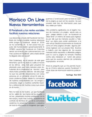 Morisco On Line                                 guemos a la red social pero no todo es culpa
                                                             de la página ya que son los usuarios los que
                                                             proveen este tipo de información para que
             Nuevas Herramientas                             sea visible por todos.

             El Facebook y las redes sociales               Otro problema significativo, es el registro ma-
                                                            sivo de menores a la página siendo esto un
             facilitan nuestras relaciones                  gran peligro debido a que en facebook se
                                                            debe tener un mínimo de edad para ingresar,
             Las relaciones a través del Facebook han faci-
                                                            es por ello que los menores acuden a “falsi-
             litado de manera increíble nuestras relaciones
                                                            ficar” sus datos para poder pertenecer a la
             entre amigos. El Facebook desde el 2004
                                                            vida virtual. Desafortunadamente en facebook
             se ha convertido en la red social más po-
                                                            como en otras páginas virtuales algunas per-
             pular del mundo. Existen aproximadamente 12,
                                                            sonas ingresan con sus propios fines (buenos
             071,960 usuarios de Facebook en Colombia
                                                            o malos) y por eso algunos de los usuarios
             siendo así el tercer país Latinoamericano con
                                                            menores están expuestos a diferentes peligros,
             más usuarios en Facebook pero ¿Hasta dónde
                                                            paro lo cual la página ha tomado medidas
             ha llegado esta red social?.
                                                            contra esto, instalando un botón del pánico
                                                            para que los usuarios alarmen de contenidos
             Mark Zuckerberg es el creador de este gran
                                                            inapropiados en el sitio.
             fenómeno que le ha dado la vuelta al mundo
             en los últimos años. Este gran proyecto fue
                                                            Ahora la pregunta que yo me permito hacer-
             planeado para que fuera exclusivo para es-
                                                            les es ¿Cómo estamos usando Facebook? Y
             tudiantes de la Universidad de Harvard, pero
                                                            ¿Qué clase de información estamos publican-
             ahora todos podemos disfrutar de esta pági-
                                                            do?
             na que nos permite relacionarnos con varias
                                                                                       Santiago Ruiz 1001
             personas en un ambiente virtual. En este es-
             pacio podemos hablar desde la comodidad
             de nuestros computadores con los amigos y
             conocidos, seguir a nuestros cantantes favori-
             tos y enterarnos de muchas cosas que pasan
             en el mundo.

             Pero no todo es tan bueno, ya que facebook
             se ha salido de las manos de los usuarios y
             se han presentado muchos problemas con la
             red social y nada más cuando aceptamos el
             contrato de términos de uso de la comunidad,
             cedemos la propiedad exclusiva y perpetua
             de toda la información e imágenes que agre-
                                                            20



Periodico Morisco.indd 20                                                                                23/06/2011 10:23:12
 