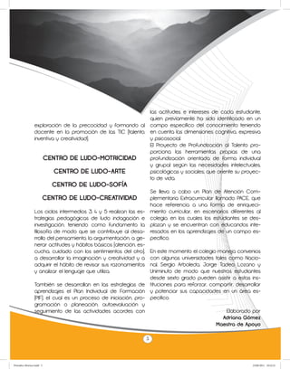las actitudes e intereses de cada estudiante,
                                                              quien previamente ha sido identificado en un
                 exploración de la precocidad y formando al campo específico del conocimiento teniendo
                 docente en la promoción de las TIC (talento, en cuenta las dimensiones cognitiva, expresiva
                 inventiva y creatividad).                    y psicosocial.
                                                              El Proyecto de Profundización al Talento pro-
                                                              porciona las herramientas propias de una
                     CENTRO DE LUDO-MOTRICIDAD                profundización orientada de forma individual
                                                              y grupal según las necesidades intelectuales,
                          CENTRO DE LUDO-ARTE                 psicológicas y sociales, que oriente su proyec-
                                                              to de vida.
                             CENTRO DE LUDO-SOFÍA
                                                                  Se lleva a cabo un Plan de Atención Com-
                           CENTRO DE LUDO-CREATIVIDAD             plementaria Extracurricular llamado PACE, que
                                                                  hace referencia a una forma de enriqueci-
                 Los ciclos intermedios 3, 4 y 5 realizan las es- miento curricular, en escenarios diferentes al
                 trategias pedagógicas de ludo indagación e colegio, en los cuales los estudiantes se des-
                 investigación, teniendo como fundamento la plazan y se encuentran con educandos inte-
                 filosofía de modo que se contribuye al desa- resados en los aprendizajes de un campo es-
                 rrollo del pensamiento, la argumentación, a ge- pecífico.
                 nerar actitudes y hábitos básicos (atención, es-
                 cucha, cuidado con los sentimientos del otro), En este momento el colegio maneja convenios
                 a desarrollar la imaginación y creatividad y a con algunas universidades tales como Nacio-
                 adquirir el hábito de revisar sus razonamientos nal, Sergio Arboleda, Jorge Tadeo Lozano y
                 y analizar el lenguaje que utiliza.              Uniminuto de modo que nuestros estudiantes
                                                                  desde sexto grado pueden asistir a estas ins-
                 También se desarrollan en las estrategias de tituciones para reforzar, compartir, desarrollar
                 aprendizajes el Plan Individual de Formación y potenciar sus capacidades en un área es-
                 (PIF), el cual es un proceso de iniciación, pro- pecifico.
                 gramación o planeación, autoevaluación y
                 seguimiento de las actividades acordes con                                        Elaborado por
                                                                                                  Adriana Gómez
                                                                                               Maestra de Apoyo

                                                                5



Periodico Morisco.indd 5                                                                                    23/06/2011 10:22:21
 