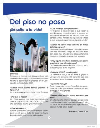 Del piso no pasa
             ¡Un salto a la vida!                                  -¿Qué te atrajo para practicarlo?
                                                                   “Tú te pones a observar todo lo que hacen, lo
                                                                   sencillo que es para ellos hacer y recorrer un
                                                                   espacio en el que uno se tardaría horas pa-
                                                                   sándolo uff! Es increíble la experiencia y todo
                                                                   lo que se puede aprender en tan solo un día”.

                                                                   -¿Dónde te sientes más cómoda, en muros,
                                                                   edificios, parques?
                                                                   Muros, para practicar Parkour, pero para apren-
                                                                   der free me siento mejor en espacios libres
                                                                   con pasto muy altos para no pegarse tan duro,
                                                                   porque es bastante el riesgo que se corre.

                                                                   -¿Hay alguna prenda en especial para poder
                                                                   practicarlo más cómodamente?
                                                                    Hablando de prenda lo más cómodo es la
                                                                   sudadera para evitar raspones.

                                                                   -Quién te MOTIVÓ para lograrlo?
             Entrevista                                            La verdad el apoyo se da entre el grupo, al
             Parkour es el deporte que últimamente se está         ver que una persona está logrando algo, eso
             poniendo de moda y por eso decidimos en-              lo motiva a seguir sus pasos y a superarlo.
             trevistar a alguien que lo practica en el Cole-
             gio, ella es Paola Soler. 1001                        -¿Quién te instruye?
                                                                   Pues… mis propios compañeros. Este es un de-
             -¿Desde hace cuánto tiempo practica el                porte de calle, que no tiene profesor por eso
             Parkour”...?                                          el riesgo es más grande.
             Lo práctico aproximadamente hace 6 meses
                                                                   ¿Sientes o has sentido alguna vez temor por
             -¿Por qué lo haces?                                   éste?
             Lo hago porque me gusta demasiado, me                 En este deporte el temor es algo que se siente
             parece que es un deporte que te ayuda mu-             cada vez que haces algo tan arriesgado, esto
             cho para todo, es una gran motivación.                no debe ser impedimento para lograr las co-
                                                                   sas que nunca creyó lograr.
             -¿Qué es Parkour?
             Parkour: quiere decir desplazamiento, es un de-                              Por Naidu Chitiva. 1001
             porte en el que se trata de pasar un tramo
             lleno de obstáculos lo más fluido posible.
                                                               6



Periodico Morisco.indd 6                                                                                        23/06/2011 10:22:24
 