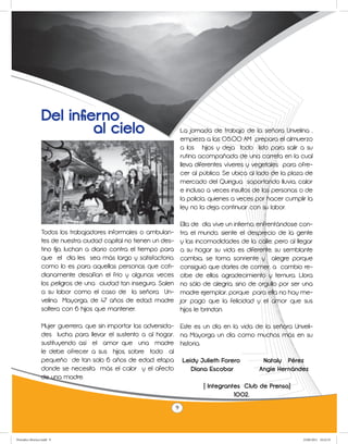 Del infierno
                          al cielo                                      La jornada de trabajo de la señora Unvelina ,
                                                                        empieza a las 05:00 AM prepara el almuerzo
                                                                        a los hijos y deja todo listo para salir a su
                                                                        rutina acompañada de una carreta en la cual
                                                                        lleva diferentes víveres y vegetales para ofre-
                                                                        cer al público. Se ubica al lado de la plaza de
                                                                        mercado del Quirigua soportando lluvia, calor
                                                                        e incluso a veces insultos de las personas o de
                                                                        la policía, quienes a veces por hacer cumplir la
                                                                        ley no la deja continuar con su labor.

                                                                        Ella de día vive un infierno, enfrentándose con-
                 Todos los trabajadores informales o ambulan-           tra el mundo, siente el desprecio de la gente
                 tes de nuestra ciudad capital no tienen un des-        y las incomodidades de la calle; pero al llegar
                 tino fijo, luchan a diario contra el tiempo para       a su hogar su vida es diferente, su semblante
                 que el día les sea más largo y satisfactorio,          cambia, se torna sonriente y alegre porque
                 como lo es para aquellas personas que coti-            consiguió que darles de comer, a cambio re-
                 dianamente desafían el frío y algunas veces            cibe de ellos agradecimiento y ternura. Llora
                 los peligros de una ciudad tan insegura. Salen         no sólo de alegría, sino de orgullo por ser una
                 a su labor como el caso de la señora Un-               madre ejemplar, porque para ella no hay me-
                 velina Mayorga, de 47 años de edad, madre              jor pago que la felicidad y el amor que sus
                 soltera con 6 hijos que mantener.                      hijos le brindan.

                 Mujer guerrera, que sin importar las adversida- Este es un día en la vida de la señora Unveli-
                 des lucha para llevar el sustento a al hogar, na Mayorga un día como muchos más en su
                 sustituyendo así el amor que una madre historia.
                 le debe ofrecer a sus hijos, sobre todo al
                 pequeño de tan solo 6 años de edad, etapa Leidy Julieth Forero              Nataly Pérez
                 donde se necesita más el calor y el afecto          Diana Escobar          Angie Hernández
                 de una madre.
                                                                         ( Integrantes Club de Prensa)
                                                                 	                  1002.

                                                                    9



Periodico Morisco.indd 9                                                                                            23/06/2011 10:22:33
 