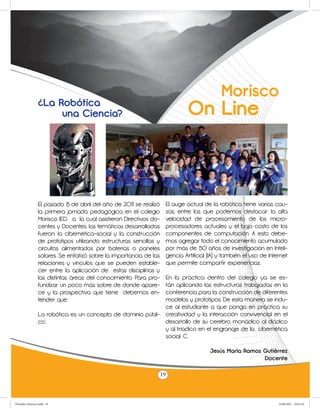 Morisco
                 ¿La Robótica
                      una Ciencia?                                             On Line



                 El pasado 8 de abril del año de 2011 se realizó      El auge actual de la robótica tiene varias cau-
                 la primera jornada pedagógica en el colegio          sas, entre las que podemos destacar: la alta
                 Morisco IED, .a la cual asistieron Directivos do-    velocidad de procesamiento de los micro-
                 centes y Docentes. las temáticas desarrolladas       procesadores actuales y el bajo costo de los
                 fueron: la cibernética-social y la construcción      componentes de computación. A esto debe-
                 de prototipos utilizando estructuras sencillas y     mos agregar todo el conocimiento acumulado
                 circuitos alimentados por baterías o paneles         por más de 50 años de investigación en Inteli-
                 solares. Se enfatizó sobre la importancia de las     gencia Artificial (IA) y también el uso de Internet
                 relaciones y vínculos que se pueden estable-         que permite compartir experiencias.
                 cer entre la aplicación de estas disciplinas y
                                                              En la práctica dentro del colegio ya se es-
                 las distintas áreas del conocimiento. Para pro-
                 fundizar un poco más sobre de donde apare-   tán aplicando las estructuras trabajadas en la
                 ce y la prospectiva que tiene debemos en-    conferencia para la construcción de diferentes
                 tender que:                                  modelos y prototipos. De esta manera se indu-
                                                              ce al estudiante a que ponga en práctica su
                 La robótica es un concepto de dominio públi- creatividad y la interacción convivencial en el
                 co.                                          desarrollo de su cerebro monádico al diádico
                                                              y al tríadico en el engranaje de la cibernética
                                                              social. C.

                                                                                        Jesús María Ramos Gutiérrez
                                                                                                          Docente

                                                                     19



Periodico Morisco.indd 19                                                                                            23/06/2011 10:23:10
 