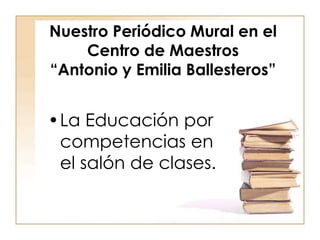 Nuestro Periódico Mural en el
Centro de Maestros
“Antonio y Emilia Ballesteros”
•La Educación por
competencias en
el salón de clases.
 