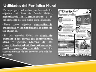 Utilidades del Periódico Mural
•Es un proyecto educativo que desarrolla los
objetivos del Área de Diseño Gráfico,
incentivando la Comunicación y en
conocimiento de este medio en los alumnos.
• Tiene como objetivos desarrollar la
creatividad y las habilidades sociales de
los alumnos.
• Es una actividad lúdica, un modo de
expresar a los demás sus sentimientos,
ideas y gustos, ademas de los
conocimientos adquiridos, así como un
medio para dar noticia de los
acontecimientos de su entorno que más les
interesan.
 