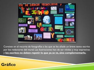 Consiste en el recorte de fotografías a las que se les añade un breve texto escrito
 por los redactores del mural. Las ilustraciones han de ser nítidas y muy expresivas
 y los escritos no deben repetir lo que ya se ve, sino complementarlo.



Gráfico
 