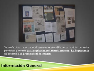 Se confecciona recortando el resumen o entradilla de las noticias de varios
 periódicos y revistas para ampliarlas con textos escritos. Lo importante
 es el texto y se prescinde de la imagen.



Información General
 