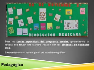Trata los temas específicos del programa escolar, aprovechando las
 noticias que tengan una estrecha relación con los objetivos de cualquier
 área.
 El tratamiento es el mismo que el del mural monográfico.



Pedagógico
 