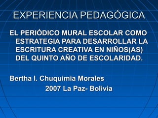 EXPERIENCIA PEDAGÓGICAEXPERIENCIA PEDAGÓGICA
EL PERIÓDICO MURAL ESCOLAR COMOEL PERIÓDICO MURAL ESCOLAR COMO
ESTRATEGIA PARA DESARROLLAR LAESTRATEGIA PARA DESARROLLAR LA
ESCRITURA CREATIVA EN NIÑOS(AS)ESCRITURA CREATIVA EN NIÑOS(AS)
DEL QUINTO AÑO DE ESCOLARIDAD.DEL QUINTO AÑO DE ESCOLARIDAD.
Bertha I. Chuquimia MoralesBertha I. Chuquimia Morales
2007 La Paz- Bolivia2007 La Paz- Bolivia
 