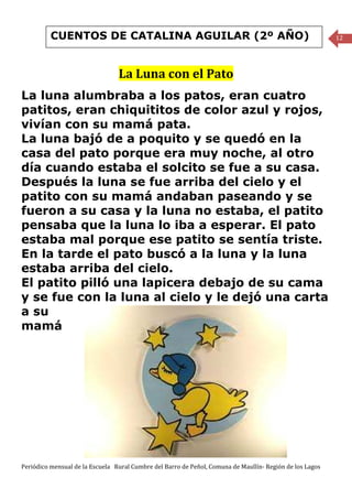 CUENTOS DE CATALINA AGUILAR (2º AÑO)                                                            12




                                 La Luna con el Pato
La luna alumbraba a los patos, eran cuatro
patitos, eran chiquititos de color azul y rojos,
vivían con su mamá pata.
La luna bajó de a poquito y se quedó en la
casa del pato porque era muy noche, al otro
día cuando estaba el solcito se fue a su casa.
Después la luna se fue arriba del cielo y el
patito con su mamá andaban paseando y se
fueron a su casa y la luna no estaba, el patito
pensaba que la luna lo iba a esperar. El pato
estaba mal porque ese patito se sentía triste.
En la tarde el pato buscó a la luna y la luna
estaba arriba del cielo.
El patito pilló una lapicera debajo de su cama
y se fue con la luna al cielo y le dejó una carta
a su
mamá




Periódico mensual de la Escuela Rural Cumbre del Barro de Peñol, Comuna de Maullín- Región de los Lagos
 