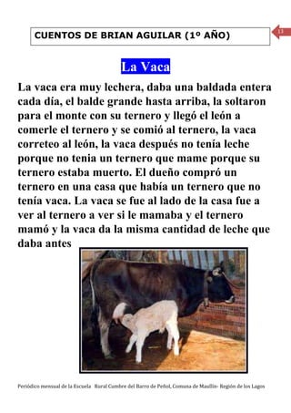 13
       CUENTOS DE BRIAN AGUILAR (1º AÑO)


                                           La Vaca
La vaca era muy lechera, daba una baldada entera
cada día, el balde grande hasta arriba, la soltaron
para el monte con su ternero y llegó el león a
comerle el ternero y se comió al ternero, la vaca
correteo al león, la vaca después no tenía leche
porque no tenia un ternero que mame porque su
ternero estaba muerto. El dueño compró un
ternero en una casa que había un ternero que no
tenía vaca. La vaca se fue al lado de la casa fue a
ver al ternero a ver si le mamaba y el ternero
mamó y la vaca da la misma cantidad de leche que
daba antes




Periódico mensual de la Escuela Rural Cumbre del Barro de Peñol, Comuna de Maullín- Región de los Lagos
 