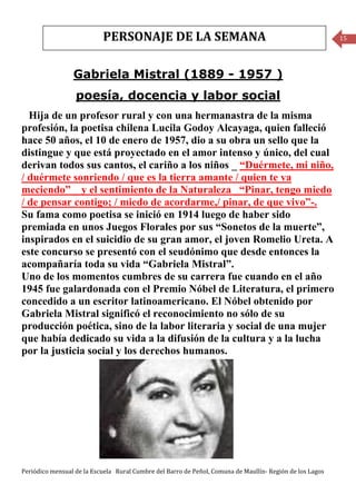 PERSONAJE DE LA SEMANA                                                         15




                 Gabriela Mistral (1889 - 1957 )
                  poesía, docencia y labor social
  Hija de un profesor rural y con una hermanastra de la misma
profesión, la poetisa chilena Lucila Godoy Alcayaga, quien falleció
hace 50 años, el 10 de enero de 1957, dio a su obra un sello que la
distingue y que está proyectado en el amor intenso y único, del cual
derivan todos sus cantos, el cariño a los niños _ “Duérmete, mi niño,
/ duérmete sonriendo / que es la tierra amante / quien te va
meciendo” _ y el sentimiento de la Naturaleza _“Pinar, tengo miedo
/ de pensar contigo; / miedo de acordarme,/ pinar, de que vivo”-.
Su fama como poetisa se inició en 1914 luego de haber sido
premiada en unos Juegos Florales por sus “Sonetos de la muerte”,
inspirados en el suicidio de su gran amor, el joven Romelio Ureta. A
este concurso se presentó con el seudónimo que desde entonces la
acompañaría toda su vida “Gabriela Mistral”.
Uno de los momentos cumbres de su carrera fue cuando en el año
1945 fue galardonada con el Premio Nóbel de Literatura, el primero
concedido a un escritor latinoamericano. El Nóbel obtenido por
Gabriela Mistral significó el reconocimiento no sólo de su
producción poética, sino de la labor literaria y social de una mujer
que había dedicado su vida a la difusión de la cultura y a la lucha
por la justicia social y los derechos humanos.




Periódico mensual de la Escuela Rural Cumbre del Barro de Peñol, Comuna de Maullín- Región de los Lagos
 