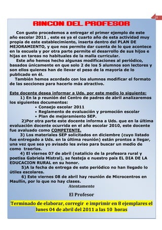 18

                 RINCON DEL PROFESOR

    Con gusto procedemos a entregar el primer ejemplo de este
año escolar 2011 , este es ya el cuarto año de esta actividad muy
propia de este establecimiento, inserta dentro del PLAN DE
MEJORAMIENTO, y que nos permite dar cuenta de lo que acontece
en la escuela y por otra parte permite el desarrollo de sus hijos e
hijas en tareas no habituales de la malla curricular.
    Este año hemos hecho algunas modificaciones al periódico,
basados únicamente en que solo 2 de los 5 alumnos son lectores y
son ellos quienes han de llevar el peso de la mayoría de lo
publicado en él.
   También hemos acordado con los alumnos modificar el formato
de las secciones para hacerlo más atractivo.

Este docente desea informar a Uds. por este medio lo siguiente:
      1) En la p reunión del Centro de padres de abril analizaremos
los siguientes documentos:
              • Consejo escolar 2011
              • Reglamento de evaluación y promoción escolar
              • Plan de mejoramiento SEP.
      2)Por otra parte este docente informa a Uds. que en la última
evaluación docente ocurrida en el año escolar 2010, este docente
fue avaluado como COMPETENTE.
      3) Los materiales SEP solicitados en diciembre (cuyo listado
fue entregado a Uds. en la última reunión) están prontos a llegar,
una vez que sea yo avisado les aviso para buscar un medio de
como traerlos.
      4) El viernes 07 de abril (natalicio de la profesora rural y
poetisa Gabriela Mistral), se festeja e nuestro país EL DIA DE LA
EDUCACION RURAL en su honor.
      5)A la fecha de entrega de este periódico no han llegado lo
útiles escolares.
      6) Este viernes 08 de abril hay reunión de Microcentros en
Maullín, por lo que no hay clases.
                                           Atentamente
                                            El Profesor
Terminado de elaborar, corregir e imprimir en 8 ejemplares el
         lunes 04 de abril del 2011 a las 10 horas
Periódico mensual de la Escuela Rural Cumbre del Barro de Peñol, Comuna de Maullín- Región de los Lagos
 