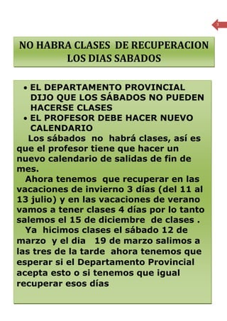 3




  NO HABRA CLASES DE RECUPERACION
         LOS DIAS SABADOS

   • EL DEPARTAMENTO PROVINCIAL
     DIJO QUE LOS SÁBADOS NO PUEDEN
     HACERSE CLASES
   • EL PROFESOR DEBE HACER NUEVO
     CALENDARIO
    Los sábados no habrá clases, así es
 que el profesor tiene que hacer un
 nuevo calendario de salidas de fin de
 mes.
   Ahora tenemos que recuperar en las
 vacaciones de invierno 3 días (del 11 al
 13 julio) y en las vacaciones de verano
 vamos a tener clases 4 días por lo tanto
 salemos el 15 de diciembre de clases .
   Ya hicimos clases el sábado 12 de
 marzo y el dia 19 de marzo salimos a
 las tres de la tarde ahora tenemos que
 esperar si el Departamento Provincial
 acepta esto o si tenemos que igual
 recuperar esos días
Periódico mensual de la Escuela Rural Cumbre del Barro de Peñol, Comuna de Maullín- Región de los Lagos
 