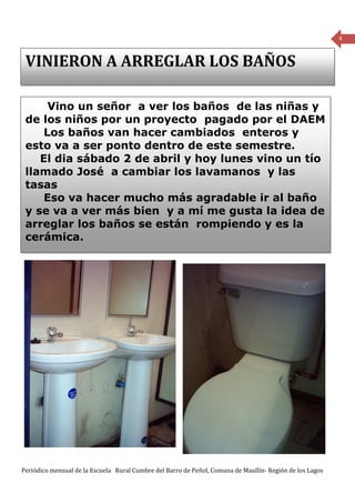 4


 VINIERON A ARREGLAR LOS BAÑOS

      Vino un señor a ver los baños de las niñas y
 de los niños por un proyecto pagado por el DAEM
     Los baños van hacer cambiados enteros y
 esto va a ser ponto dentro de este semestre.
    El dia sábado 2 de abril y hoy lunes vino un tío
 llamado José a cambiar los lavamanos y las
 tasas
     Eso va hacer mucho más agradable ir al baño
 y se va a ver más bien y a mí me gusta la idea de
 arreglar los baños se están rompiendo y es la
 cerámica.




Periódico mensual de la Escuela Rural Cumbre del Barro de Peñol, Comuna de Maullín- Región de los Lagos
 