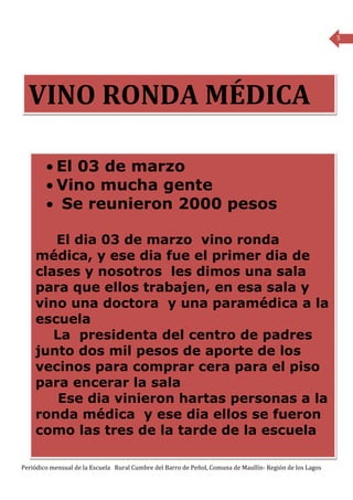 5




  VINO RONDA MÉDICA

        • El 03 de marzo
        • Vino mucha gente
        • Se reunieron 2000 pesos

       El dia 03 de marzo vino ronda
    médica, y ese dia fue el primer dia de
    clases y nosotros les dimos una sala
    para que ellos trabajen, en esa sala y
    vino una doctora y una paramédica a la
    escuela
       La presidenta del centro de padres
    junto dos mil pesos de aporte de los
    vecinos para comprar cera para el piso
    para encerar la sala
        Ese dia vinieron hartas personas a la
    ronda médica y ese dia ellos se fueron
    como las tres de la tarde de la escuela

Periódico mensual de la Escuela Rural Cumbre del Barro de Peñol, Comuna de Maullín- Región de los Lagos
 