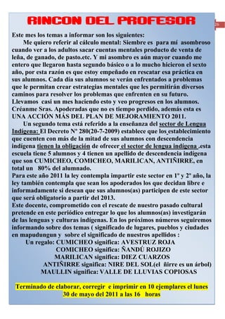 RINCON DEL PROFESOR                                                                                26

Este mes los temas a informar son los siguientes:
     Me quiero referir al cálculo mental: Siembre es para mí asombroso
cuando ver a los adultos sacar cuentas mentales producto de venta de
leña, de ganado, de pasto.etc. Y mi asombro es aún mayor cuando me
entero que llegaron hasta segundo básico o a lo mucho hicieron el sexto
año, por esta razón es que estoy empeñado en rescatar esa práctica en
sus alumnos. Cada día sus alumnos se verán enfrentados a problemas
que le permitan crear estrategias mentales que les permitirán diversos
caminos para resolver los problemas que enfrenten en su futuro.
Llevamos casi un mes haciendo esto y veo progresos en los alumnos.
Créanme Sras. Apoderadas que no es tiempo perdido, además esta es
UNA ACCIÓN MÁS DEL PLAN DE MEJORAMIENTO 2011.
     Un segundo tema está referido a la enseñanza del sector de Lengua
Indígena: El Decreto Nº 280(20-7-2009) establece que los establecimiento
que cuenten con más de la mitad de sus alumnos con descendencia
indígena tienen la obligación de ofrecer el sector de lengua indígena .esta
escuela tiene 5 alumnos y 4 tienen un apellido de descendencia indígena
que son CUMICHEO, COMICHEO, MARILICAN, ANTIÑIRRE, en
total un 80% del alumnado.
Para este año 2011 la ley contempla impartir este sector en 1º y 2º año, la
ley también contempla que sean los apoderados los que decidan libre e
informadamente si desean que sus alumnos(as) participen de este sector
que será obligatorio a partir del 2013.
Este docente, comprometido con el rescate de nuestro pasado cultural
pretende en este periódico entregar lo que los alumnos(as) investigarán
de las lenguas y culturas indígenas. En los próximos números seguiremos
informando sobre dos temas ( significado de lugares, pueblos y ciudades
en mapudungun y sobre el significado de nuestros apellidos :
      Un regalo: CUMICHEO significa: AVESTRUZ ROJA
                 COMICHEO significa: ÑANDÚ ROJIZO
                 MARILICAN significa: DIEZ CUARZOS
            ANTIÑIRRE significa: NIRE DEL SOL(el ñirre es un árbol)
           MAULLIN significa: VALLE DE LLUVIAS COPIOSAS

 Terminado de elaborar, corregir e imprimir en 10 ejemplares el lunes
                 30 de mayo del 2011 a las 16 horas
Periódico mensual de la Escuela Rural Cumbre del Barro de Peñol, Comuna de Maullín- Región de los Lagos
 