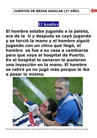 CUENTOS DE BRIAN AGUILAR (1º AÑO)                                                               23




                                        El hombre
El hombre estaba jugando a la pelota,
era de la U y después se cayó jugando
y se torció la mano y el hombre siguió
jugando con un chico que llegó, el
hombre se fue a su casa a cambiarse
para que vaya al hospital de Puerto.
En el hospital lo sanaron le pusieron
una inyección en la mano. El hombre
se retiró ya no jugó más porque le iba
a pasar lo mismo.




Periódico mensual de la Escuela Rural Cumbre del Barro de Peñol, Comuna de Maullín- Región de los Lagos
 
