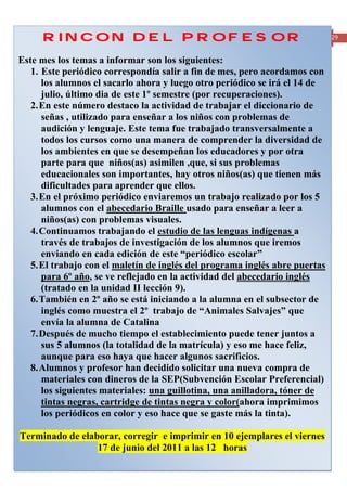 RINCON DEL PROFESOR                                                                                29


Este mes los temas a informar son los siguientes:
   1. Este periódico correspondía salir a fin de mes, pero acordamos con
      los alumnos el sacarlo ahora y luego otro periódico se irá el 14 de
      julio, último dia de este 1º semestre (por recuperaciones).
   2. En este número destaco la actividad de trabajar el diccionario de
      señas , utilizado para enseñar a los niños con problemas de
      audición y lenguaje. Este tema fue trabajado transversalmente a
      todos los cursos como una manera de comprender la diversidad de
      los ambientes en que se desempeñan los educadores y por otra
      parte para que niños(as) asimilen ,que, si sus problemas
      educacionales son importantes, hay otros niños(as) que tienen más
      dificultades para aprender que ellos.
   3. En el próximo periódico enviaremos un trabajo realizado por los 5
      alumnos con el abecedario Braille usado para enseñar a leer a
      niños(as) con problemas visuales.
   4. Continuamos trabajando el estudio de las lenguas indígenas a
      través de trabajos de investigación de los alumnos que iremos
      enviando en cada edición de este “periódico escolar”
   5. El trabajo con el maletín de inglés del programa inglés abre puertas
      para 6º año, se ve reflejado en la actividad del abecedario inglés
      (tratado en la unidad II lección 9).
   6. También en 2º año se está iniciando a la alumna en el subsector de
      inglés como muestra el 2º trabajo de “Animales Salvajes” que
      envía la alumna de Catalina
   7. Después de mucho tiempo el establecimiento puede tener juntos a
      sus 5 alumnos (la totalidad de la matrícula) y eso me hace feliz,
      aunque para eso haya que hacer algunos sacrificios.
   8. Alumnos y profesor han decidido solicitar una nueva compra de
      materiales con dineros de la SEP(Subvención Escolar Preferencial)
      los siguientes materiales: una guillotina, una anilladora, tóner de
      tintas negras, cartridge de tintas negra y color(ahora imprimimos
      los periódicos en color y eso hace que se gaste más la tinta).

Terminado de elaborar, corregir e imprimir en 10 ejemplares el viernes
                 17 de junio del 2011 a las 12 horas
Periódico mensual de la Escuela Rural Cumbre del Barro de Peñol, Comuna de Maullín- Región de los Lagos
 