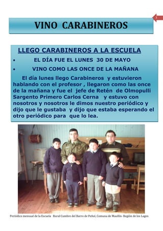 3


                  VINO CARABINEROS

      LLEGO CARABINEROS A LA ESCUELA
  •              EL DÍA FUE EL LUNES 30 DE MAYO
  •             VINO COMO LAS ONCE DE LA MAÑANA
      El día lunes llego Carabineros y estuvieron
  hablando con el profesor , llegaron como las once
  de la mañana y fue el jefe de Retén de Olmopulli
  Sargento Primero Carlos Cerna y estuvo con
  nosotros y nosotros le dimos nuestro periódico y
  dijo que le gustaba y dijo que estaba esperando el
  otro periódico para que lo lea.




Periódico mensual de la Escuela Rural Cumbre del Barro de Peñol, Comuna de Maullín- Región de los Lagos
 