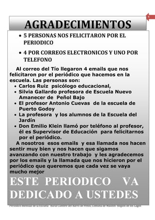 4


           AGRADECIMIENTOS
       • 5 PERSONAS NOS FELICITARON POR EL
         PERIODICO
       • 4 POR CORREOS ELECTRONICOS Y UNO POR
         TELEFONO
   Al correo del Tío llegaron 4 emails que nos
felicitaron por el periódico que hacemos en la
escuela. Las personas son:
  • Carlos Ruiz psicólogo educacional,
  • Silvia Gallardo profesora de Escuela Nuevo
    Amanecer de Peñol Bajo
  • El profesor Antonio Cuevas de la escuela de
    Puerto Godoy
  • La profesora y los alumnos de la Escuela del
    Jardín
  • Don Emilio Klein llamó por teléfono al profesor,
    él es Supervisor de Educación para felicitarnos
    por el periódico.
   A nosotros esos emails y esa llamada nos hacen
sentir muy bien y nos hacen que sigamos
avanzando con nuestro trabajo y les agradecemos
por los emails y la llamada que nos hicieron por el
periódico que queremos que cada vez se vaya
mucho mejor

ESTE PERIODICO VA
DEDICADO A USTEDES
Periódico mensual de la Escuela Rural Cumbre del Barro de Peñol, Comuna de Maullín- Región de los Lagos
 