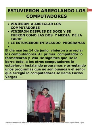 ESTUVIERON ARREGLANDO LOS                                                                               6



        COMPUTADORES
  • VINIERON A ARREGLAR LOS
    COMPUTADORES
  • VINIERON DESPUES DE DOCE Y SE
    FUERON COMO LAS DOS Y MEDIA DE LA
    TARDE
  • LE ESTUVIERON INTALANDO PROGRAMAS
  •
El día martes 14 de junio vinieron a arreglar
los computadores. Al primer computador lo
formatearon y eso se significa que se le
borra todo, a los otros computadores le
estuvieron instalando programas y arreglando
unos programas que no son buenos y el señor
que arregló lo computadores se llama Carlos
Vargas .




Periódico mensual de la Escuela Rural Cumbre del Barro de Peñol, Comuna de Maullín- Región de los Lagos
 