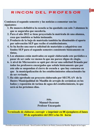 22
       RINCON DEL PROFESOR

Comienza el segundo semestre y las noticias a comentar son las
siguientes:
   1. De manera definitiva la escuela se ha quedado con solo 3 alumnos lo
      que se auguraba que sucedería.
   2. Para el año 2012 se tiene proyectada la matricula de una alumna,
      cosa que también se había insinuado.
   3. Producto de la baja de matrícula también ha disminuido el aporte
      por subvención SEP que recibe el establecimiento.
   4. Se ha hecho una nueva solicitud de materiales a adquirirse con
      fondos SEP para el segundo semestre consistente básicamente en
      tintas.
   5. Los alumnos están motivados en seguir elaborando este periódico a
      pasar de ser cada vez menos lo que me parece digno de elogio.
   6. A nivel de Microcentro se optó por elevar una solicitud firmada por
      todos los profesores encargados que señala básicamente que por
      este año se suspendan el cierre de escuela a que hay consenso en
      que la municipalización de los establecimientos educacionales ha
      de ser revisada.
   7. Ha sido aprobado un proyecto elaborado por SECPLAN de la
      Ilustre Municipalidad de Maullín de arreglo de cerámicas en los
      baños y reposición de tarima de agua del establecimiento, lo que
      será en los próximos días.



                                                 Atte.
                                           Manuel Oyarzun
                                          Profesor Encargado

   Terminado de elaborar, corregir e imprimir en 08 ejemplares el lunes
                05 de septiembre del 2011 a las 16 horas


 Periódico mensual de la Escuela Rural Cumbre del Barro de Peñol, Comuna de Maullín- Región de los Lagos
 