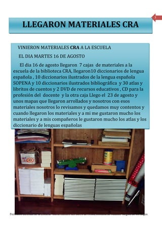 3

         LLEGARON MATERIALES CRA

     VINIERON MATERIALES CRA A LA ESCUELA
      EL DIA MARTES 16 DE AGOSTO
      El dia 16 de agosto llegaron 7 cajas de materiales a la
  escuela de la biblioteca CRA, llegaron10 diccionarios de lengua
  española , 10 diccionarios ilustrados de la lengua española
  SOPENA y 10 diccionarios ilustrados bibliográfica y 30 atlas y
  libritos de cuentos y 2 DVD de recursos educativos , CD para la
  profesión del docente y la otra caja Llego el 23 de agosto y
  unos mapas que llegaron arrollados y nosotros con esos
  materiales nosotros lo revisamos y quedamos muy contentos y
  cuando llegaron los materiales y a mi me gustaron mucho los
  materiales y a mis compañeros le gustaron mucho los atlas y los
  diccionario de lenguas españolas




Periódico mensual de la Escuela Rural Cumbre del Barro de Peñol, Comuna de Maullín- Región de los Lagos
 